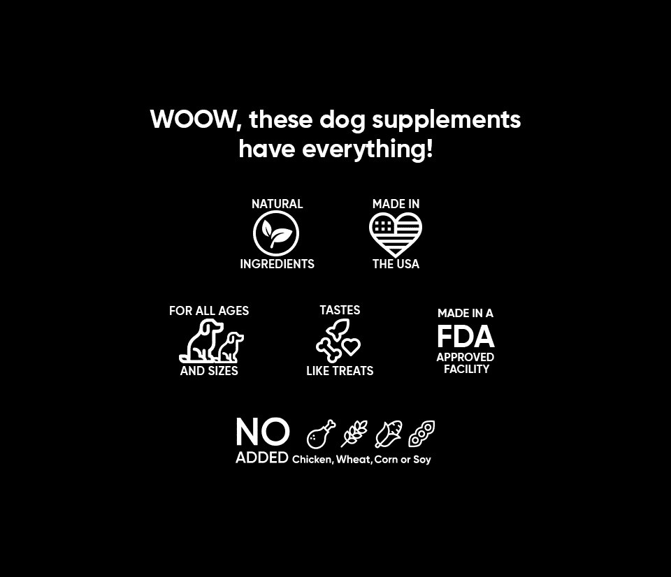 Dr Woow supplements have everything for your dog of any size and breed, taste like treats,  contain no chicken, corn, wheat or soy, made in the usa with natural ingredients in an fda register facility